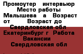 Промоутер - интервьюр › Место работы ­ Малышева,85а › Возраст от ­ 18 › Возраст до ­ 35 - Свердловская обл., Екатеринбург г. Работа » Вакансии   . Свердловская обл.